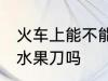 火车上能不能带水果刀 火车上可以带水果刀吗