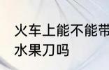 火车上能不能带水果刀 火车上可以带水果刀吗