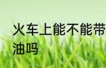 火车上能不能带菜油 火车上可以带菜油吗