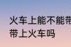 火车上能不能带火机油 煤油打火机能带上火车吗