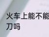 火车上能不能带菜刀 火车上可以带菜刀吗