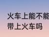 火车上能不能带火机油 煤油打火机能带上火车吗