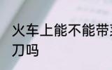 火车上能不能带菜刀 火车上可以带菜刀吗