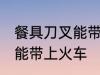 餐具刀叉能带上火车吗 餐具刀叉能不能带上火车