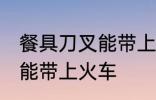 餐具刀叉能带上火车吗 餐具刀叉能不能带上火车