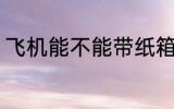 飞机能不能带纸箱 飞机可以带纸箱吗