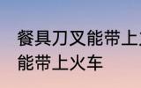 餐具刀叉能带上火车吗 餐具刀叉能不能带上火车