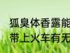 狐臭体香露能带上火车吗 狐臭体香露带上火车有无影响呢