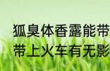 狐臭体香露能带上火车吗 狐臭体香露带上火车有无影响呢
