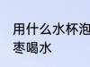 用什么水杯泡红枣喝水 用啥水杯泡红枣喝水