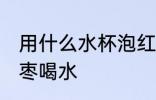 用什么水杯泡红枣喝水 用啥水杯泡红枣喝水