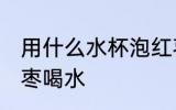 用什么水杯泡红枣喝水 用啥水杯泡红枣喝水