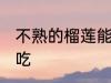 不熟的榴莲能吃吗 不熟的榴莲能不能吃