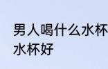 男人喝什么水杯好喝 男人喝水用什么水杯好