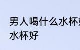 男人喝什么水杯好喝 男人喝水用什么水杯好