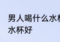 男人喝什么水杯好喝 男人喝水用什么水杯好