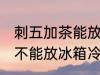 刺五加茶能放冰箱冷藏吗 刺五加茶能不能放冰箱冷藏