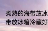 煮熟的海带放冰箱冷藏好吗 煮熟的海带放冰箱冷藏好不好