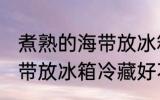 煮熟的海带放冰箱冷藏好吗 煮熟的海带放冰箱冷藏好不好