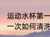运动水杯第一次怎么清洗 运动水杯第一次如何清洗