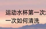 运动水杯第一次怎么清洗 运动水杯第一次如何清洗