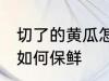 切了的黄瓜怎么样最保鲜 切了的黄瓜如何保鲜
