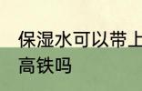 保湿水可以带上高铁吗 保湿水能带上高铁吗