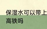 保湿水可以带上高铁吗 保湿水能带上高铁吗