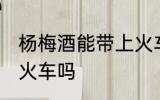 杨梅酒能带上火车吗 杨梅酒可以带上火车吗