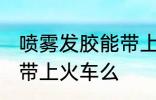 喷雾发胶能带上火车吗 喷雾发胶可以带上火车么