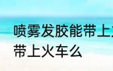 喷雾发胶能带上火车吗 喷雾发胶可以带上火车么