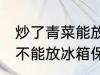 炒了青菜能放冰箱保鲜吗 炒了青菜能不能放冰箱保鲜