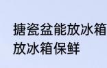 搪瓷盆能放冰箱保鲜吗 搪瓷盆是否能放冰箱保鲜
