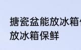 搪瓷盆能放冰箱保鲜吗 搪瓷盆是否能放冰箱保鲜