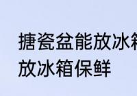 搪瓷盆能放冰箱保鲜吗 搪瓷盆是否能放冰箱保鲜