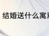 结婚送什么寓意好 结婚寓意好送什么