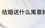 结婚送什么寓意好 结婚寓意好送什么