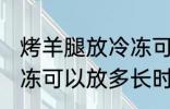 烤羊腿放冷冻可以放多久 烤羊腿放冷冻可以放多长时间