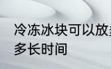 冷冻冰块可以放多久 冷冻冰块可以放多长时间