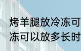 烤羊腿放冷冻可以放多久 烤羊腿放冷冻可以放多长时间