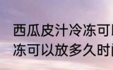 西瓜皮汁冷冻可以放多久 西瓜皮汁冷冻可以放多久时间